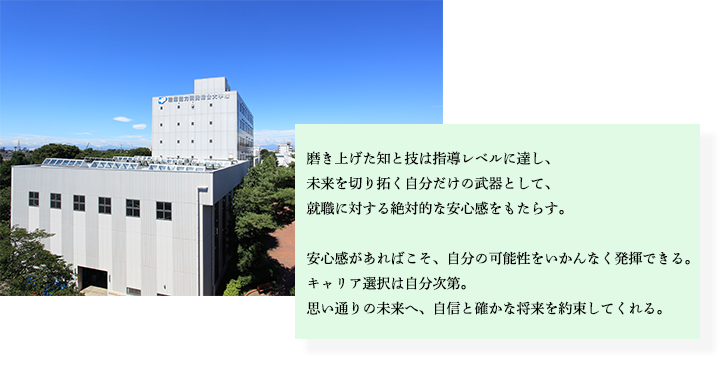 磨き挙げた知と技は指導レベルに達し、未来を切り拓く自分だけの武器として、就職に対する絶対的な安心感をもたらす。安心感があればこそ、自分の可能性をいかんなく発揮できる。キャリア選択は自分次第。思い通りの未来へ、自身と確かな将来を約束してくれる。