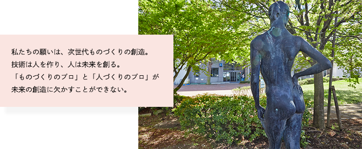 私たちの願いは、次世代ものづくりの創造。技術は人を作り、人は未来を創る。「ものづくりのプロ」と「人づくりのプロ」が未来の創造に欠かすことができない。