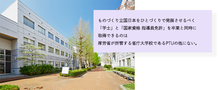 ものづくり立国日本をひとづくりで発展させるべく「学士」と「国家資格 指導員免許」を卒業と同時に取得できるのは厚労省が所管する省庁大学校であるPTUの他にない。