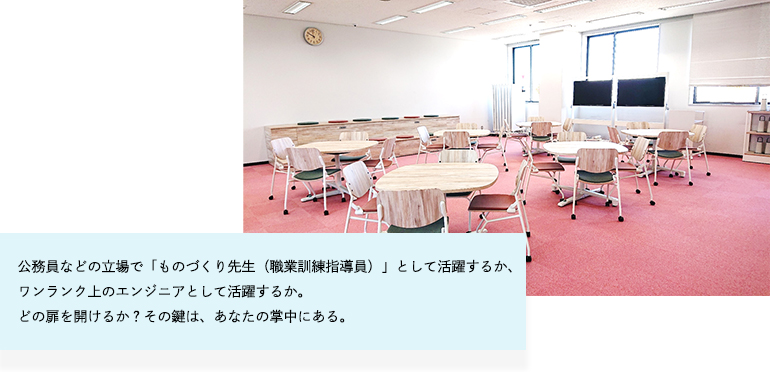 公務員などの立場で「ものづくり先生（職業訓練指導員）」として活躍するか、ワンランク上のエンジニアとして活躍するか。どの扉を開けるか？その鍵は、あなたの掌中にある。