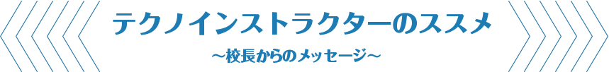 テクノインストラクターのススメ ～校長からのメッセージ～