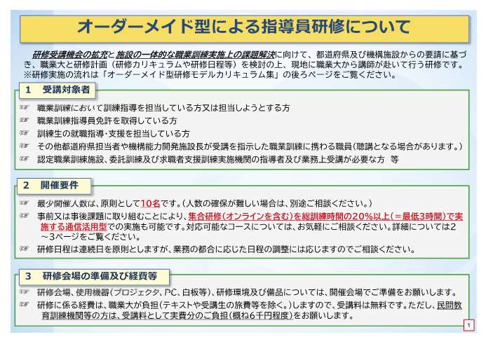 オーダーメイド型研修は、都道府県及び機構施設からの要請に基づき、職業大と研修計画を検討の上、現地に職業大から講師が赴いて行う研修です。受講対象者は、職業訓練において訓練指導を担当している方又は担当しようとする方、職業訓練指導員免許を取得している方、訓練生の就職指導・支援を担当している方、その他都道府県担当者や機構能力開発施設長が受講を指示した職業訓練に携わる職員、認定職業訓練施設、委託訓練及び求職者支援訓練実施機関の指導者及び業務上受講が必要な方等です。最小開催人数は原則として10名です。人数の確保が難しい場合は、別途ご相談ください。事前又は事後課題に取り組むことにより、集合研修を総訓練時間の20%以降で実施する通信活用型での実施も可能です。対応可能なコースについては、お気軽にご相談ください。研修日程は連続日を原則としますが、業務の都合に応じた日程の調整には応じますのでご相談ください。