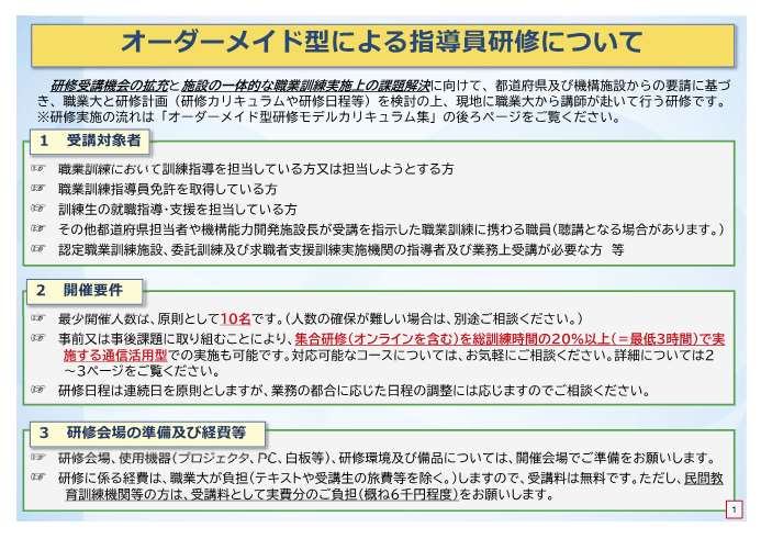 オーダーメイド型研修は、都道府県及び機構施設からの要請に基づき、職業大と研修計画を検討の上、現地に職業大から講師が赴いて行う研修です。受講対象者は、職業訓練において訓練指導を担当している方又は担当しようとする方、職業訓練指導員免許を取得している方、訓練生の就職指導・支援を担当している方、その他都道府県担当者や機構能力開発施設長が受講を指示した職業訓練に携わる職員、認定職業訓練施設、委託訓練及び求職者支援訓練実施機関の指導者及び業務上受講が必要な方等です。最小開催人数は原則として10名です。人数の確保が難しい場合は、別途ご相談ください。事前又は事後課題に取り組むことにより、集合研修を総訓練時間の20％以降で実施する通信活用型での実施も可能です。対応可能なコースについては、お気軽にご相談ください。研修日程は連続日を原則としますが、業務の都合に応じた日程の調整には応じますのでご相談ください。