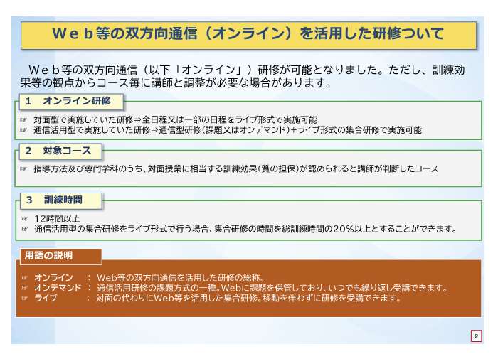 Web等の双方向通信方式で行うオンライン研修が可能となりました。ただし、訓練効果等の観点からコース毎に講師と調整が必要な場合があります。対面型で実施していた研修を全日程又は一部の日程をライブ形式で実施することができます。指導方法及び専門学科のうち、対面授業に相当する訓練効果が認められると講師が判断したコースが対象となります。訓練時間は12時間以上で、通信活用型の集合研修をライブ形式で行う場合、集合研修の時間を総訓練時間の20%以上とすることができます。